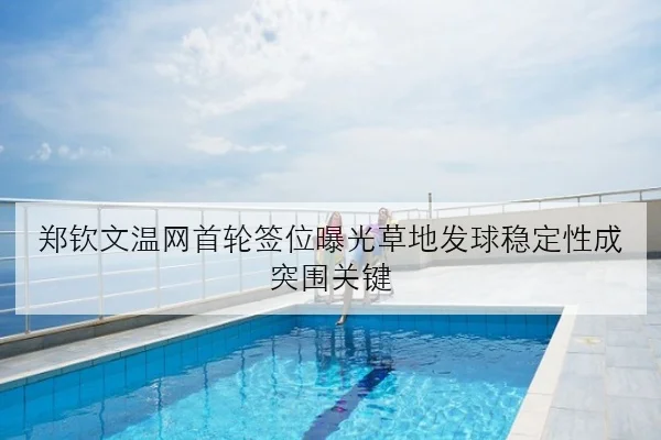 郑钦文温网首轮签位曝光草地发球稳定性成突围关键